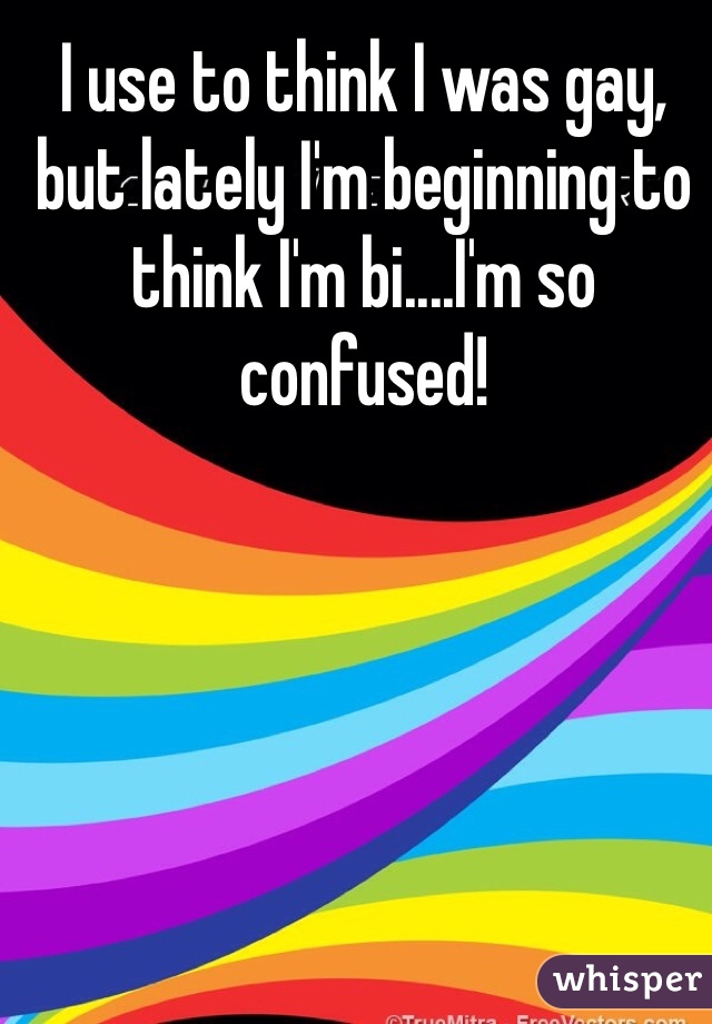 I use to think I was gay, but lately I'm beginning to think I'm bi....I'm so confused! 