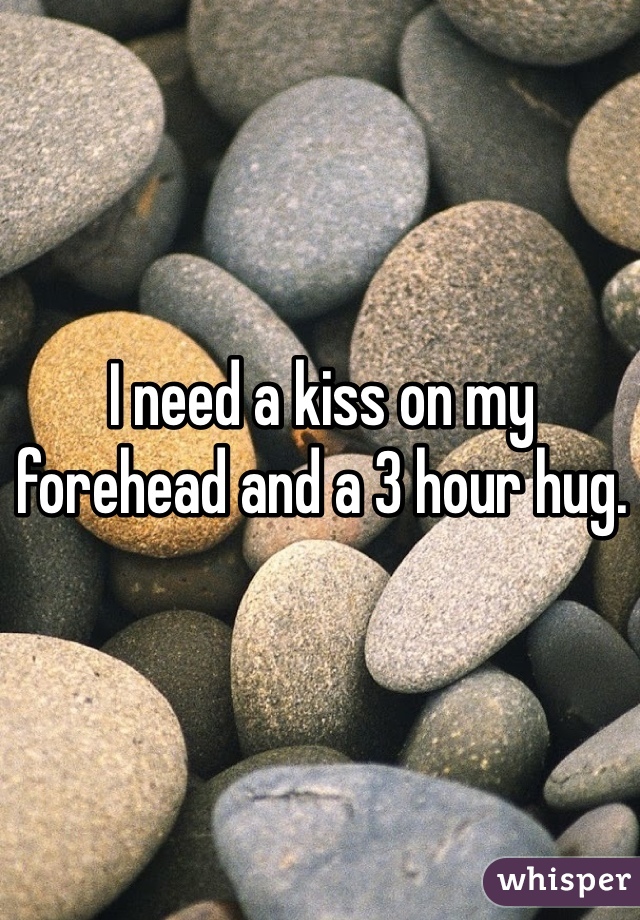 I need a kiss on my forehead and a 3 hour hug. 