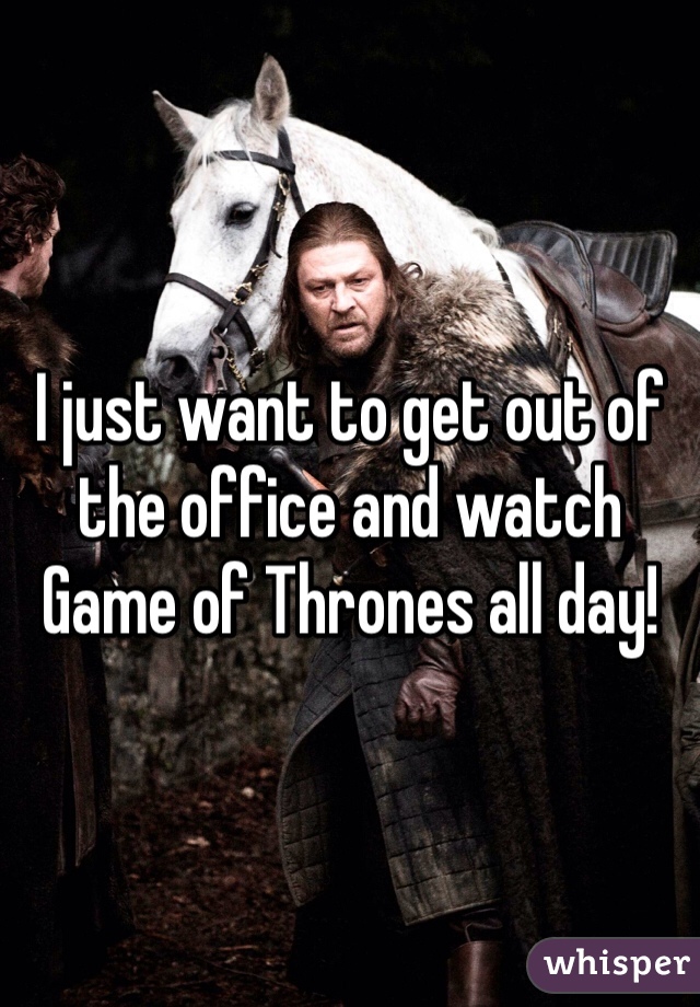 I just want to get out of the office and watch Game of Thrones all day! 