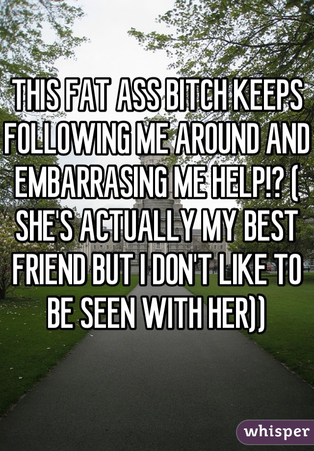 THIS FAT ASS BITCH KEEPS FOLLOWING ME AROUND AND EMBARRASING ME HELP!? ( SHE'S ACTUALLY MY BEST FRIEND BUT I DON'T LIKE TO BE SEEN WITH HER))