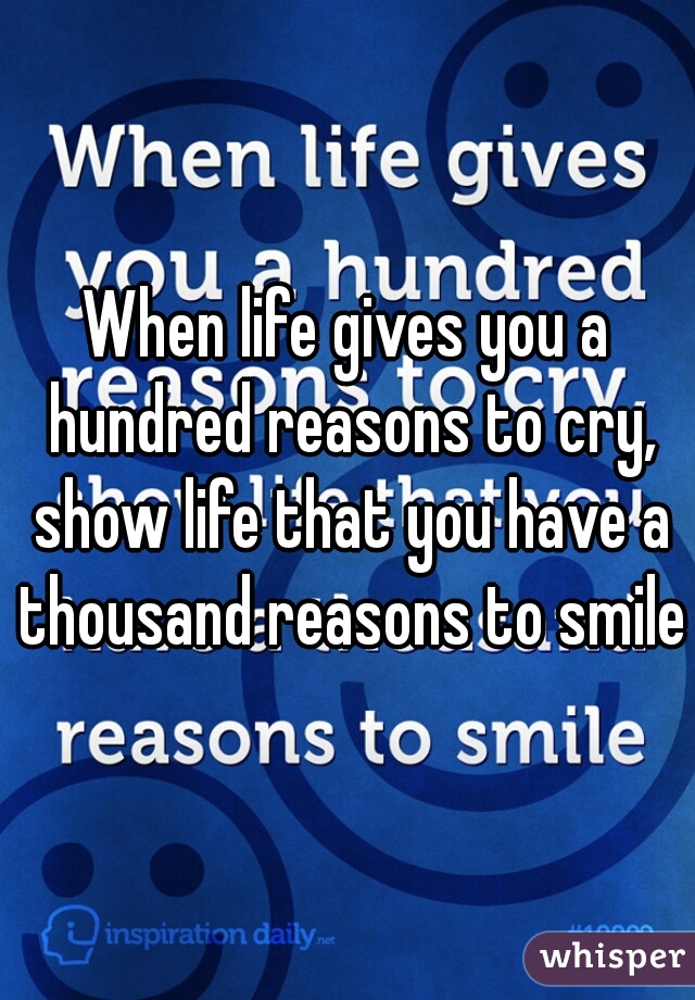 When life gives you a hundred reasons to cry, show life that you have a thousand reasons to smile