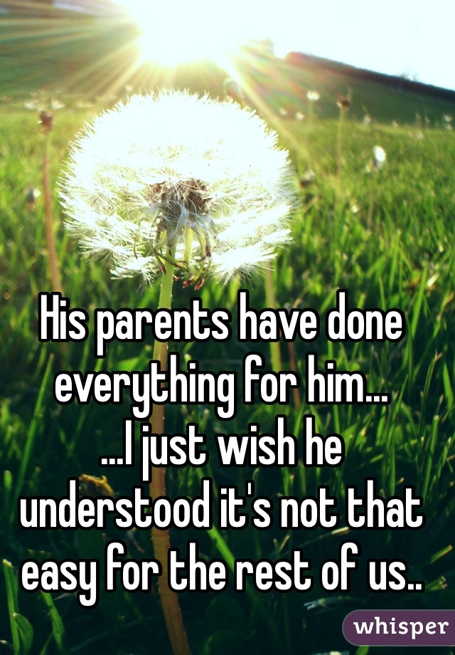His parents have done everything for him...
...I just wish he understood it's not that easy for the rest of us..