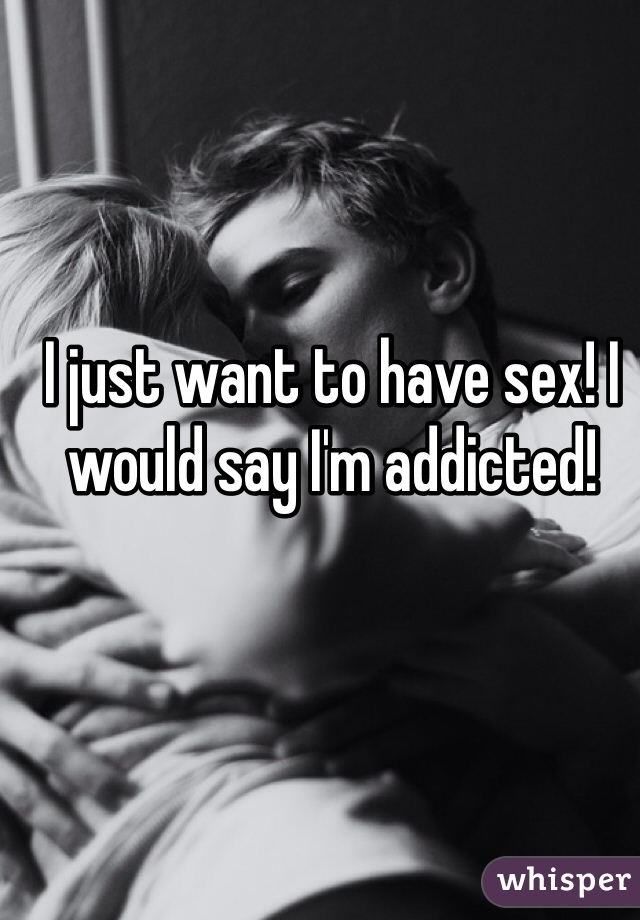 I just want to have sex! I would say I'm addicted! 