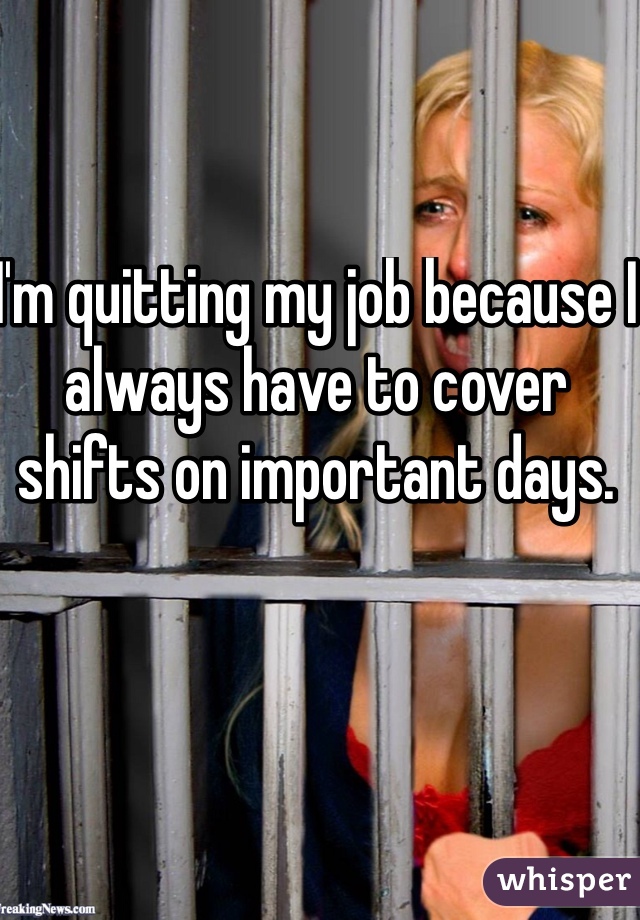 I'm quitting my job because I always have to cover shifts on important days. 