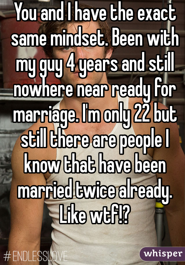 You and I have the exact same mindset. Been with my guy 4 years and still nowhere near ready for marriage. I'm only 22 but still there are people I know that have been married twice already. Like wtf!?