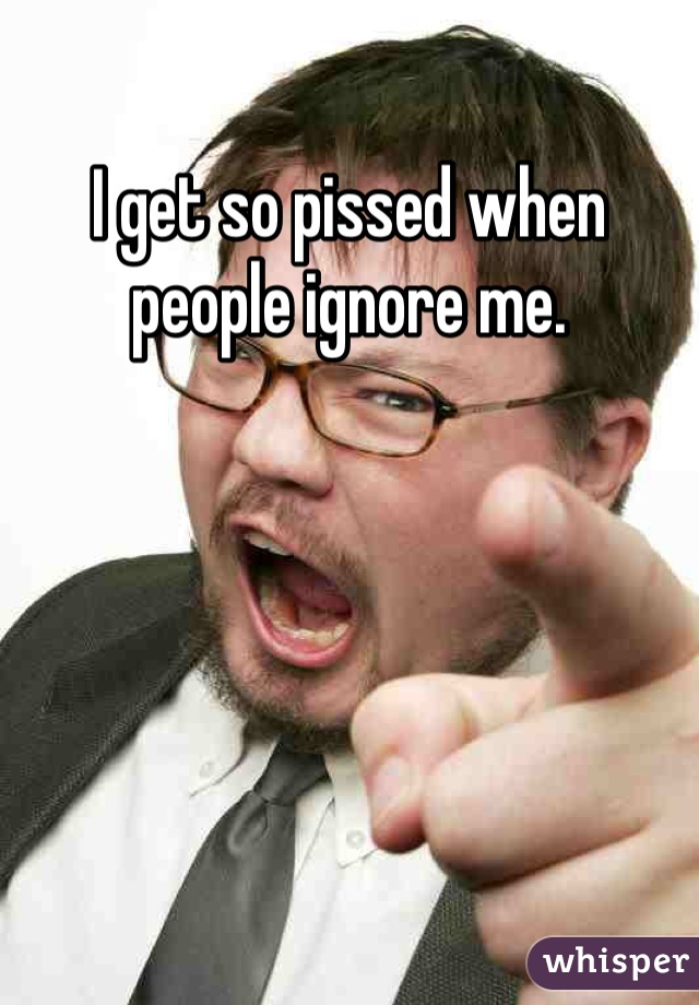 I get so pissed when people ignore me.