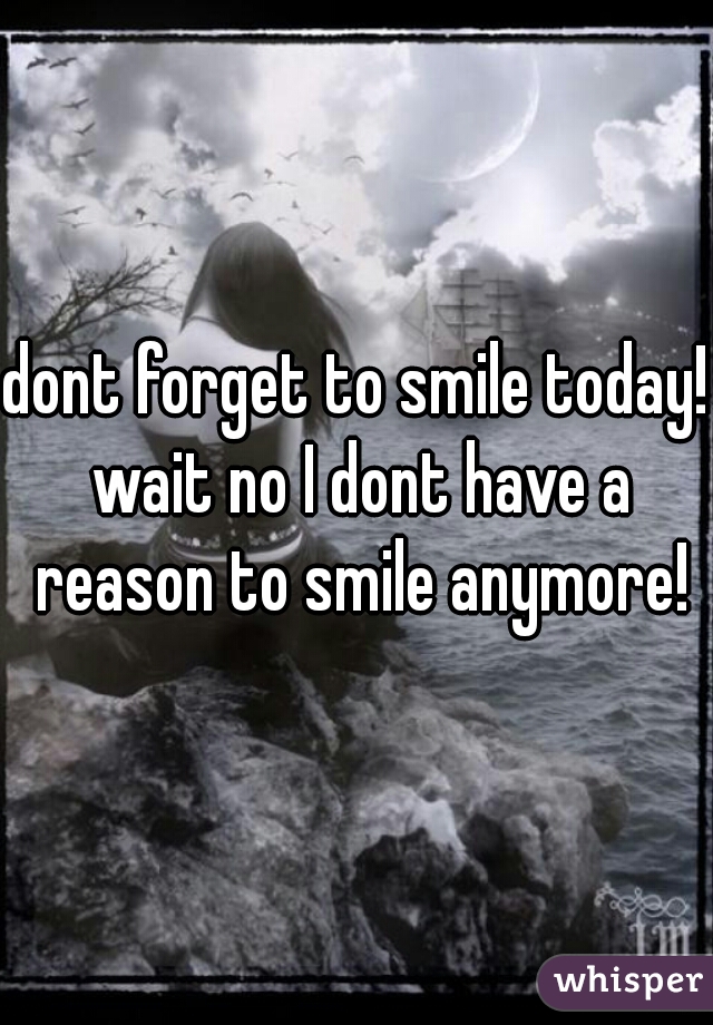 dont forget to smile today! wait no I dont have a reason to smile anymore!