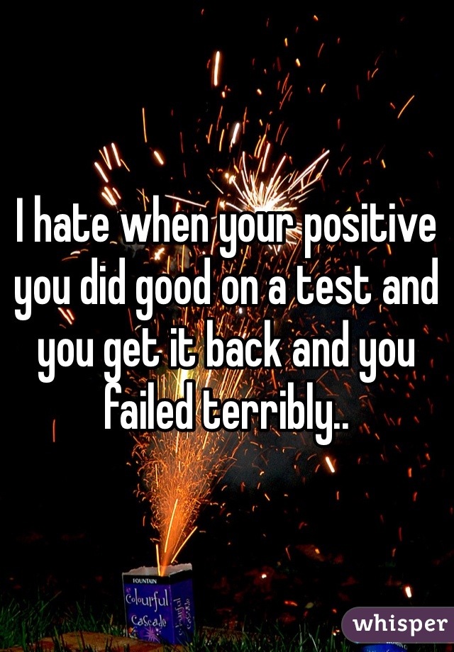 I hate when your positive you did good on a test and you get it back and you failed terribly..