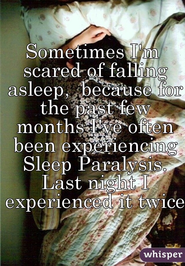 Sometimes I'm scared of falling asleep,  because for the past few months I've often been experiencing Sleep Paralysis. Last night I experienced it twice.