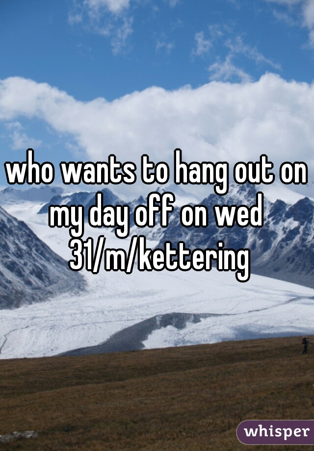 who wants to hang out on my day off on wed  31/m/kettering