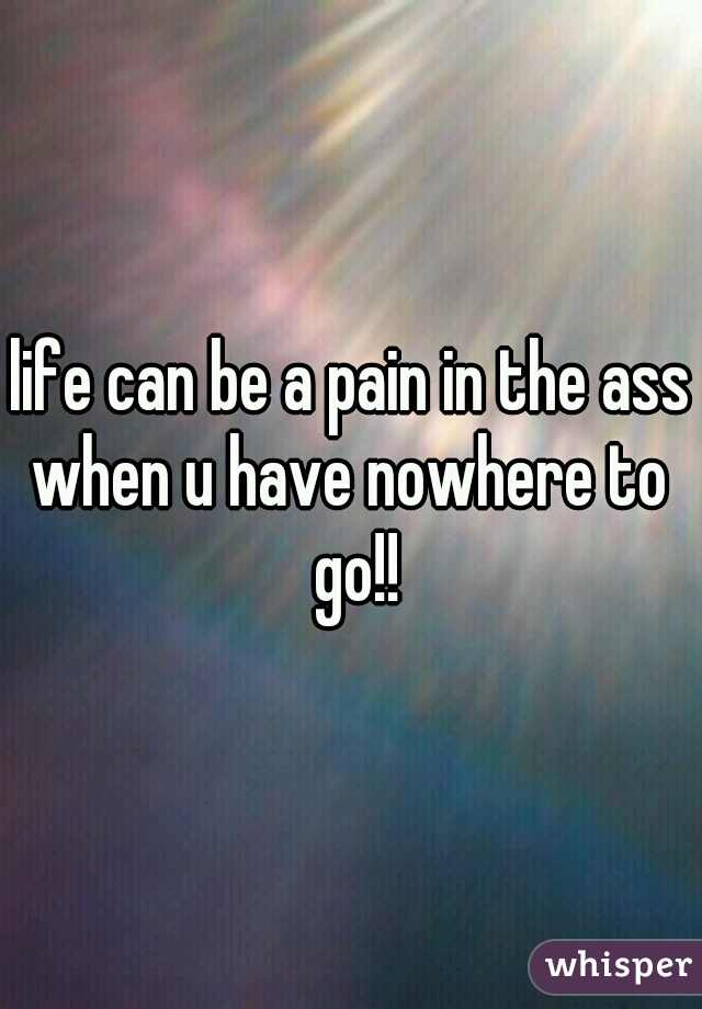 life can be a pain in the ass
when u have nowhere to go!!