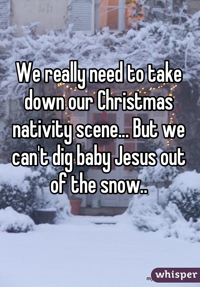 We really need to take down our Christmas nativity scene... But we can't dig baby Jesus out of the snow..