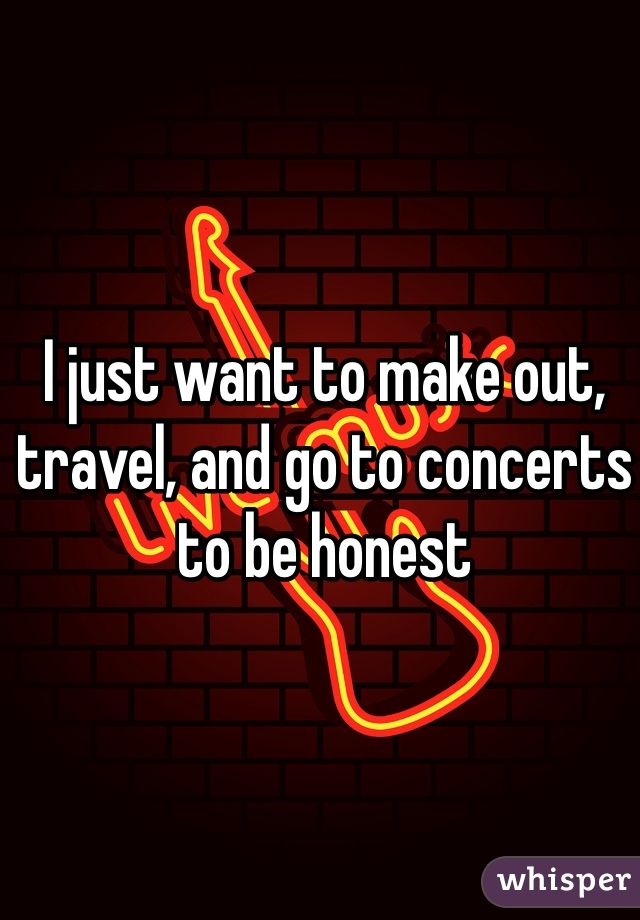 I just want to make out, travel, and go to concerts to be honest 