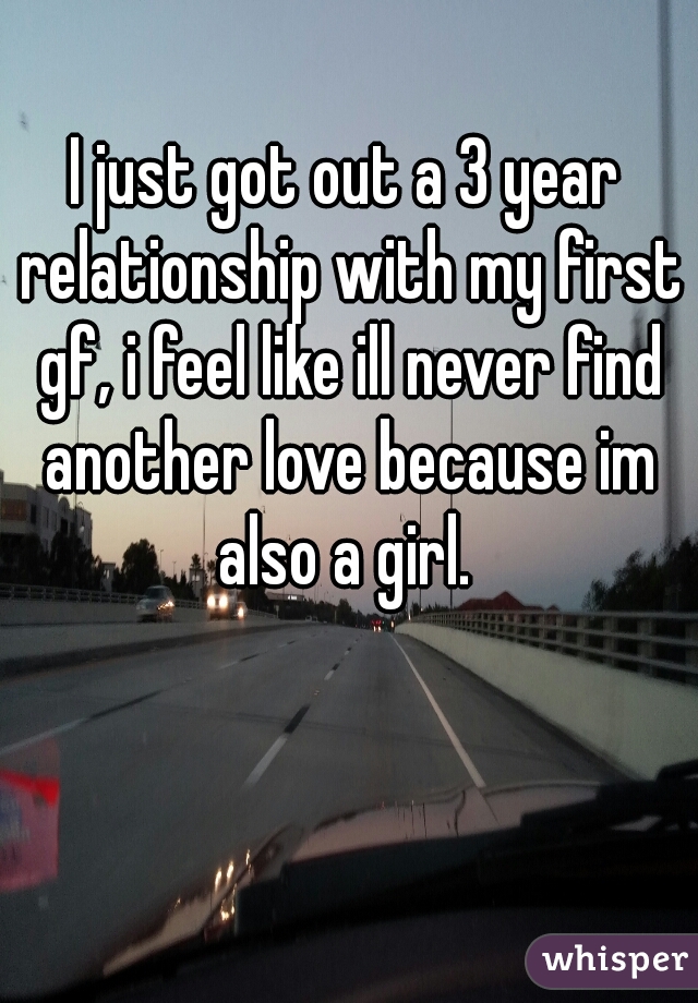 I just got out a 3 year relationship with my first gf, i feel like ill never find another love because im also a girl. 