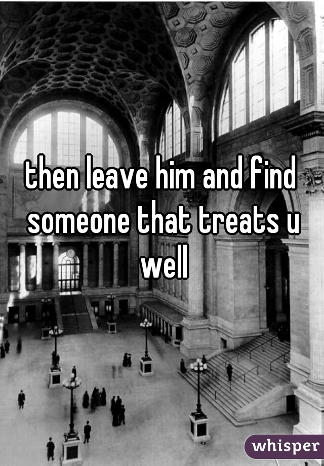 then leave him and find someone that treats u well