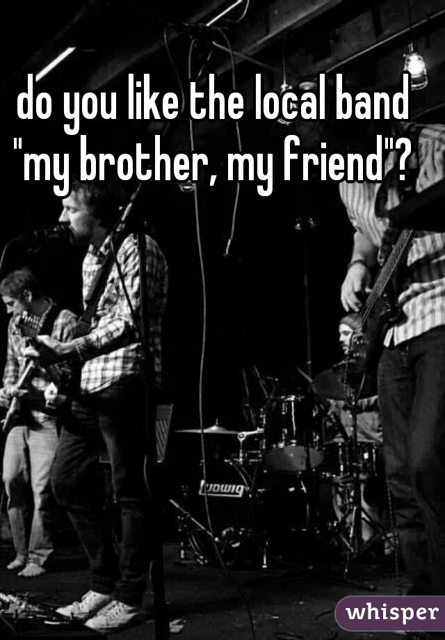 do you like the local band "my brother, my friend"? 