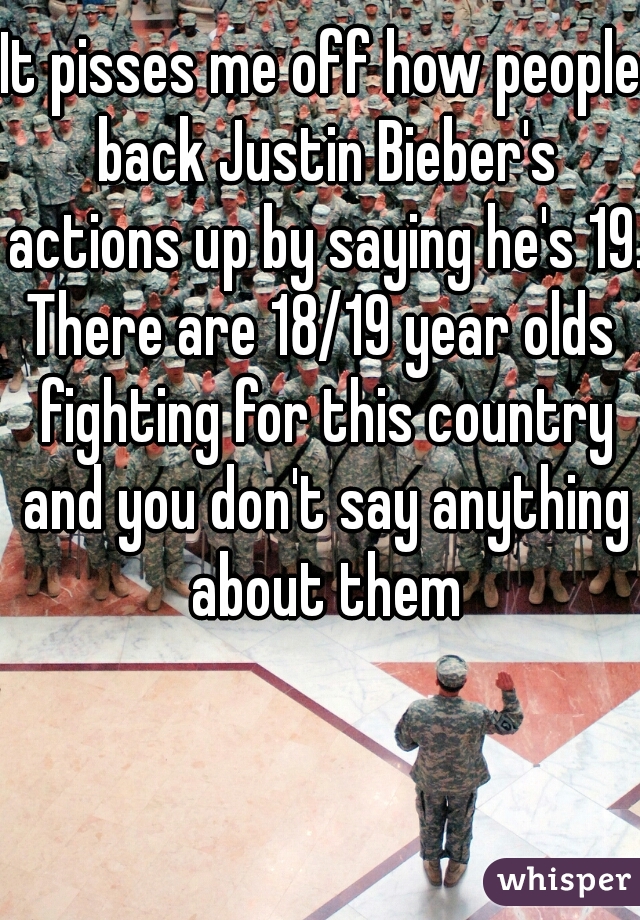 It pisses me off how people back Justin Bieber's actions up by saying he's 19. 

There are 18/19 year olds fighting for this country and you don't say anything about them