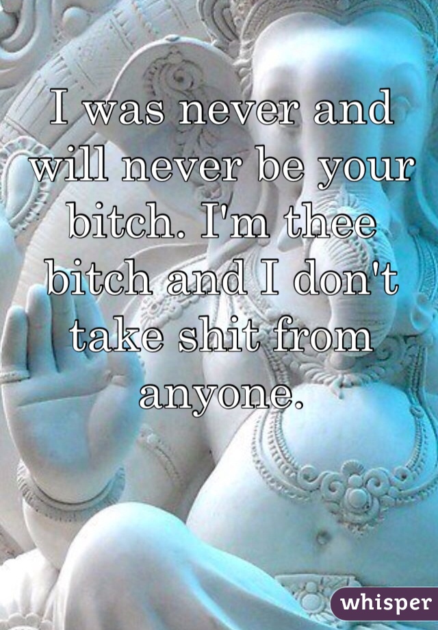 I was never and will never be your bitch. I'm thee bitch and I don't take shit from anyone. 