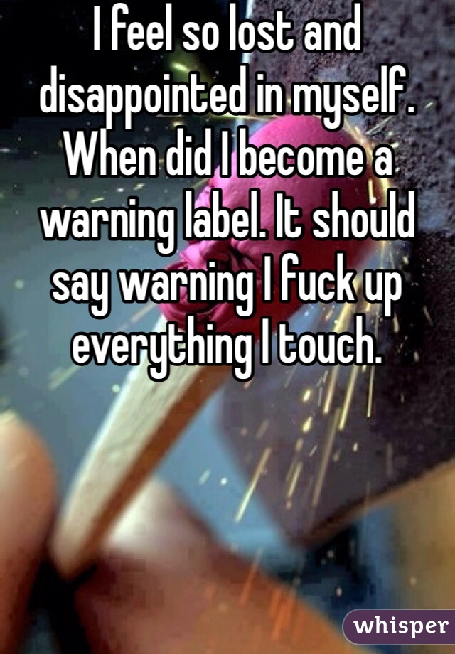 I feel so lost and disappointed in myself. When did I become a warning label. It should say warning I fuck up everything I touch.