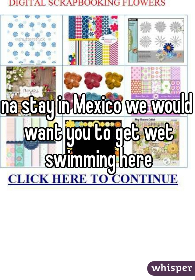 na stay in Mexico we would want you to get wet swimming here