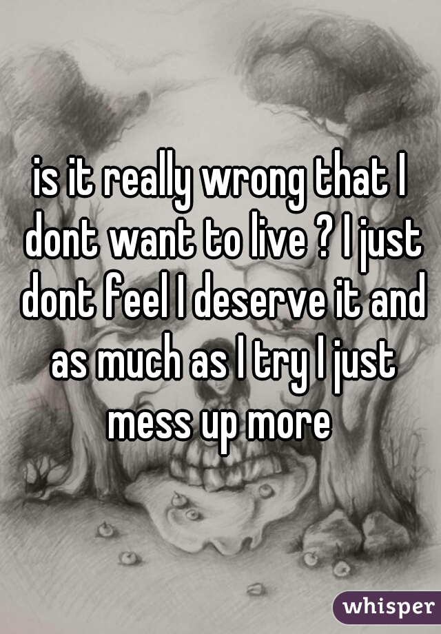 is it really wrong that I dont want to live ? I just dont feel I deserve it and as much as I try I just mess up more 
