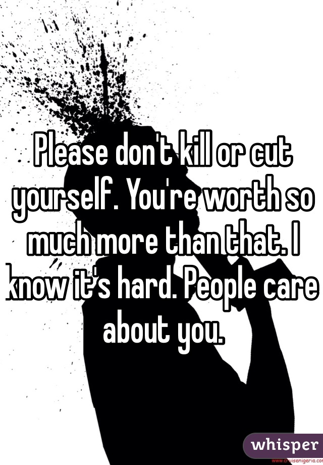 Please don't kill or cut yourself. You're worth so much more than that. I know it's hard. People care about you.
