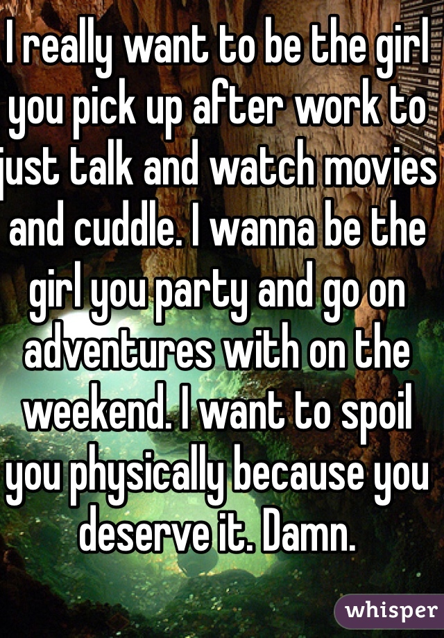 I really want to be the girl you pick up after work to just talk and watch movies and cuddle. I wanna be the girl you party and go on adventures with on the weekend. I want to spoil you physically because you deserve it. Damn.