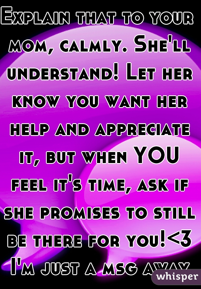Explain that to your mom, calmly. She'll understand! Let her know you want her help and appreciate it, but when YOU feel it's time, ask if she promises to still be there for you!<3 I'm just a msg away