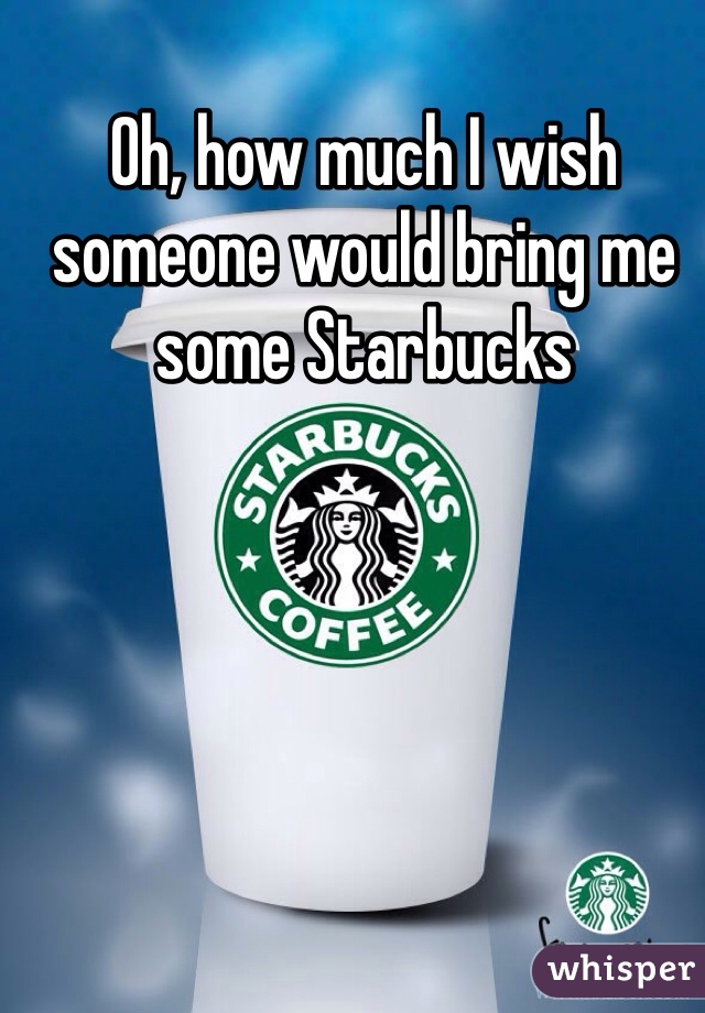 Oh, how much I wish someone would bring me some Starbucks