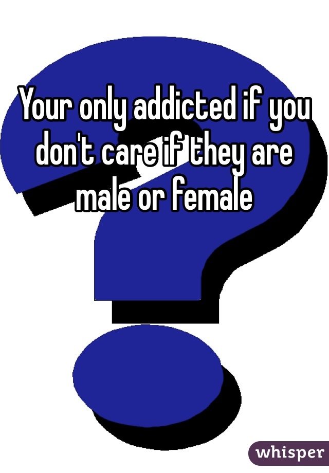 Your only addicted if you don't care if they are male or female 