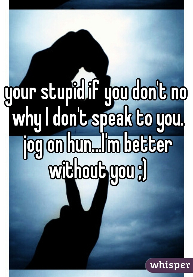your stupid if you don't no why I don't speak to you. jog on hun...I'm better without you ;)