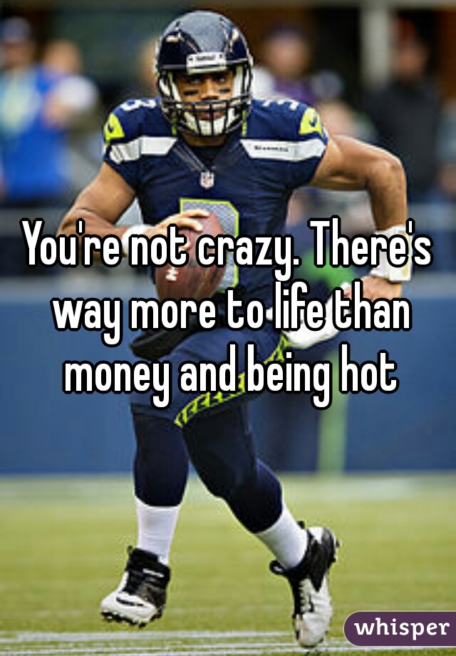 You're not crazy. There's way more to life than money and being hot