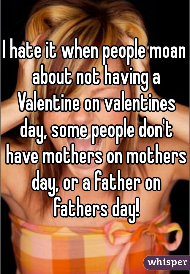 I hate it when people moan about not having a Valentine on valentines day, some people don't have mothers on mothers day, or a father on fathers day!