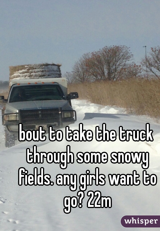bout to take the truck through some snowy fields. any girls want to go? 22m