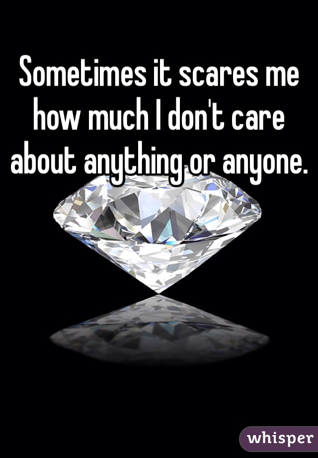 Sometimes it scares me how much I don't care about anything or anyone.