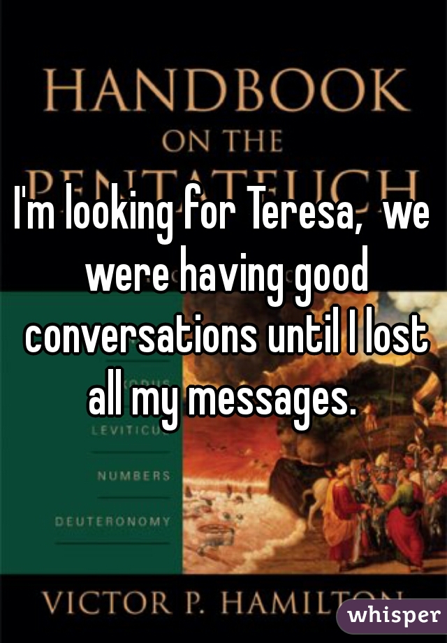 I'm looking for Teresa,  we were having good conversations until I lost all my messages. 