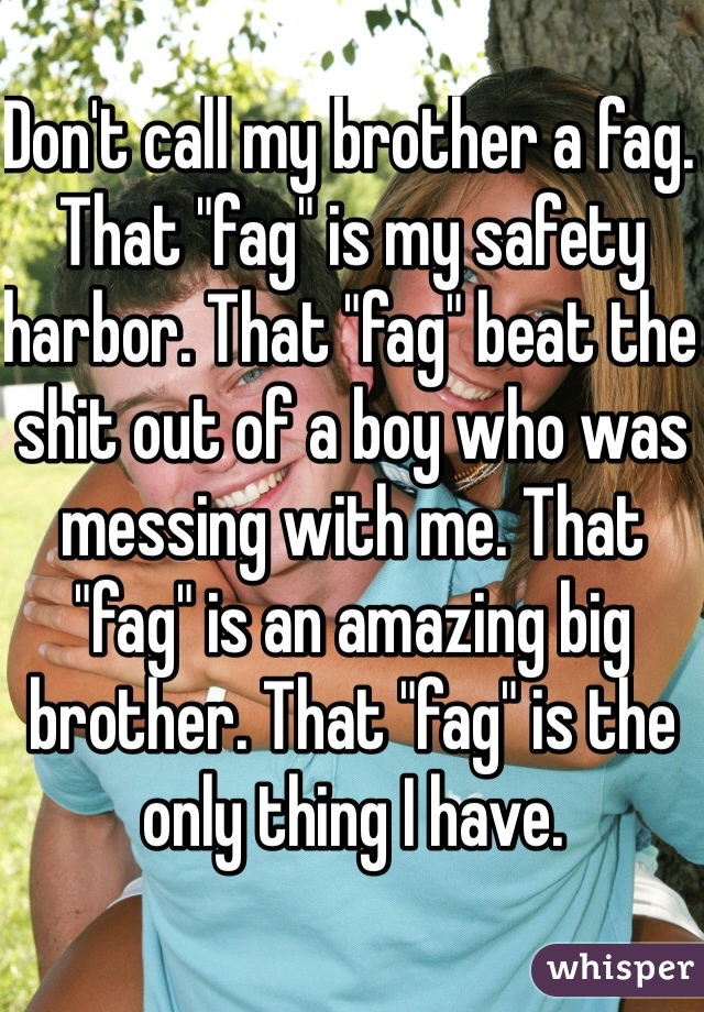 Don't call my brother a fag. That "fag" is my safety harbor. That "fag" beat the shit out of a boy who was messing with me. That "fag" is an amazing big brother. That "fag" is the only thing I have.
