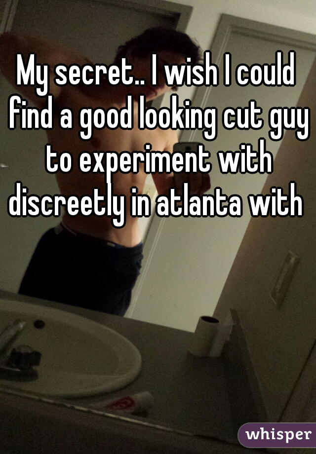 My secret.. I wish I could find a good looking cut guy to experiment with discreetly in atlanta with 