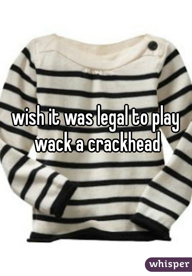 wish it was legal to play wack a crackhead