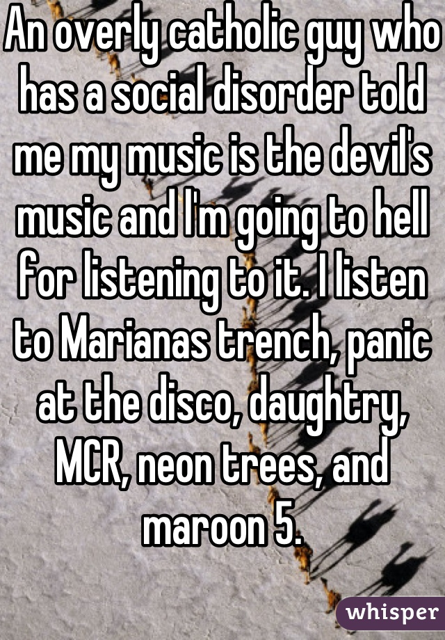 An overly catholic guy who has a social disorder told me my music is the devil's music and l'm going to hell for listening to it. I listen to Marianas trench, panic at the disco, daughtry, MCR, neon trees, and maroon 5.
