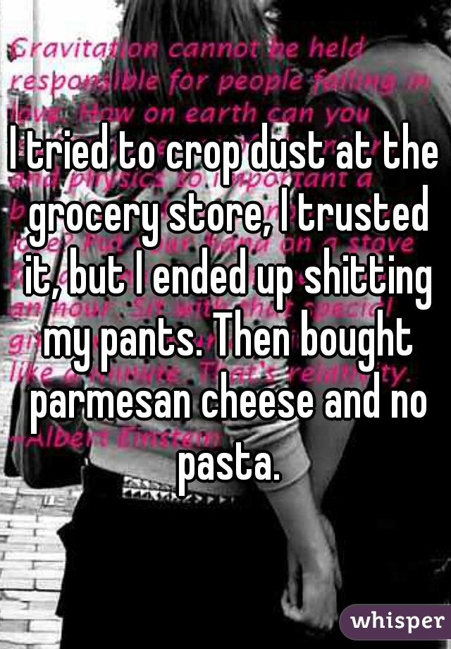 I tried to crop dust at the grocery store, I trusted it, but I ended up shitting my pants. Then bought parmesan cheese and no pasta.