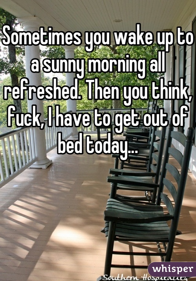 Sometimes you wake up to a sunny morning all refreshed. Then you think, fuck, I have to get out of bed today...