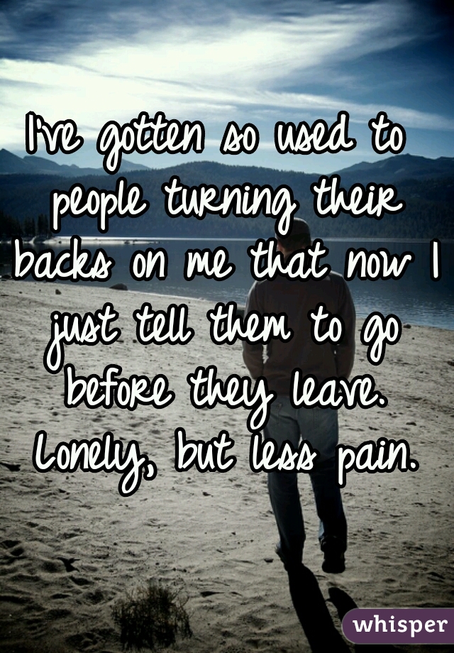 I've gotten so used to people turning their backs on me that now I just tell them to go before they leave. Lonely, but less pain.