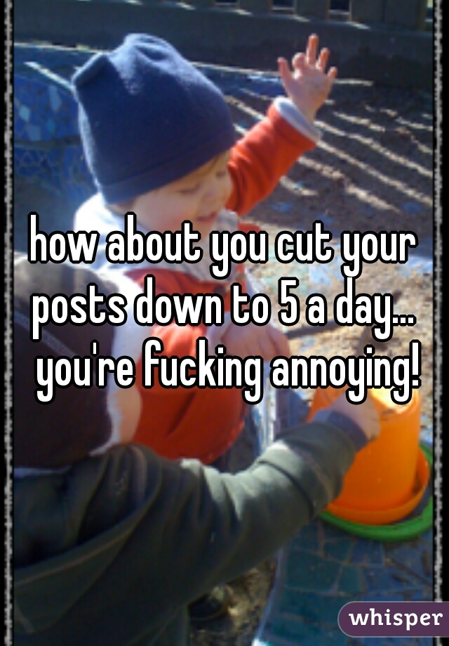 how about you cut your posts down to 5 a day...  you're fucking annoying!