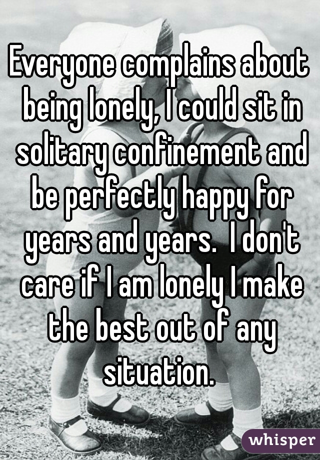 Everyone complains about being lonely, I could sit in solitary confinement and be perfectly happy for years and years.  I don't care if I am lonely I make the best out of any situation. 