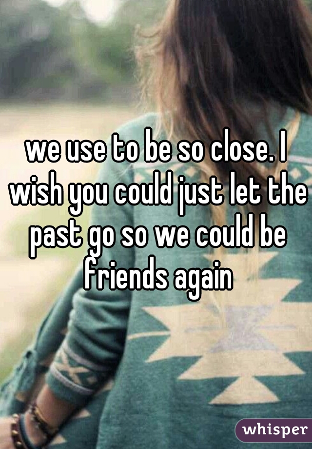 we use to be so close. I wish you could just let the past go so we could be friends again