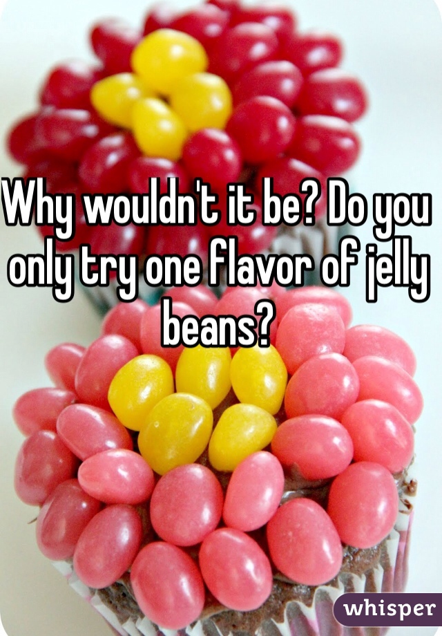 Why wouldn't it be? Do you only try one flavor of jelly beans?