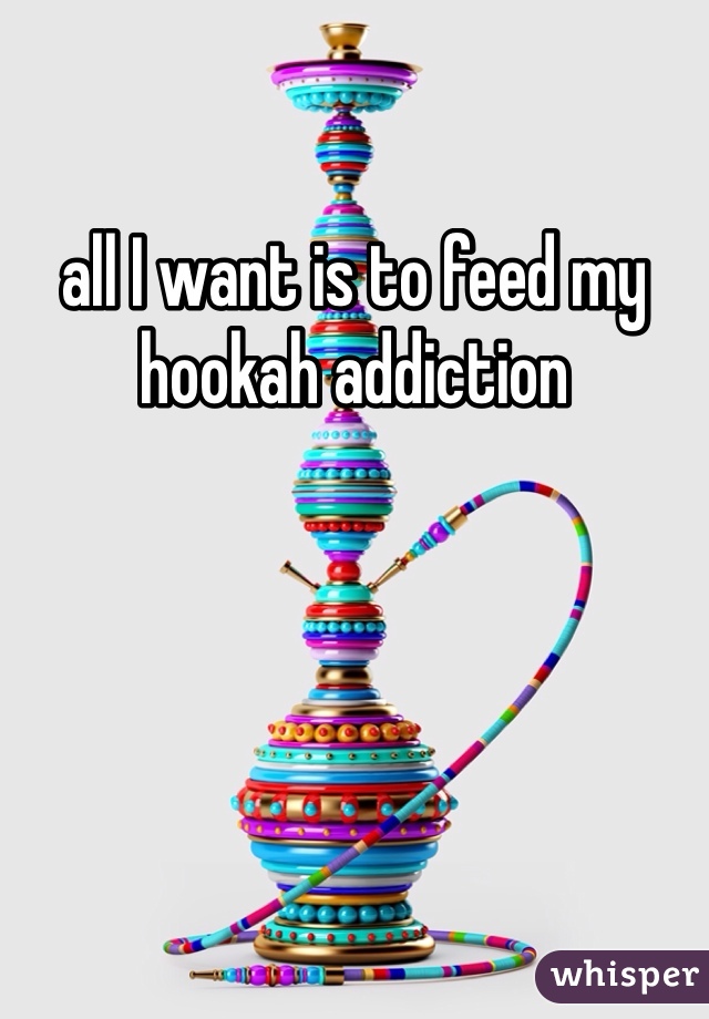 all I want is to feed my hookah addiction 