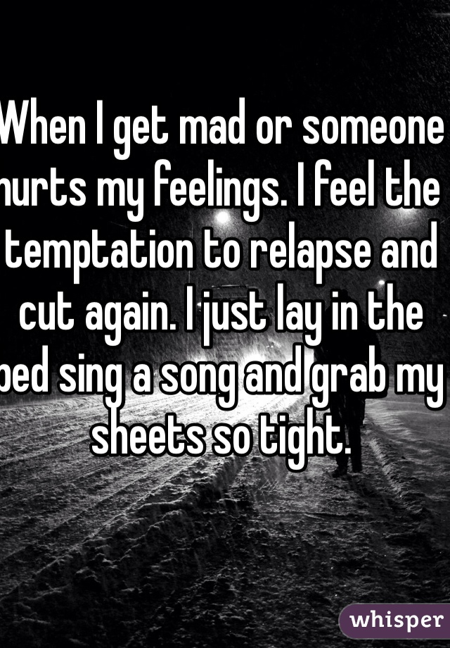 When I get mad or someone hurts my feelings. I feel the temptation to relapse and cut again. I just lay in the bed sing a song and grab my sheets so tight. 