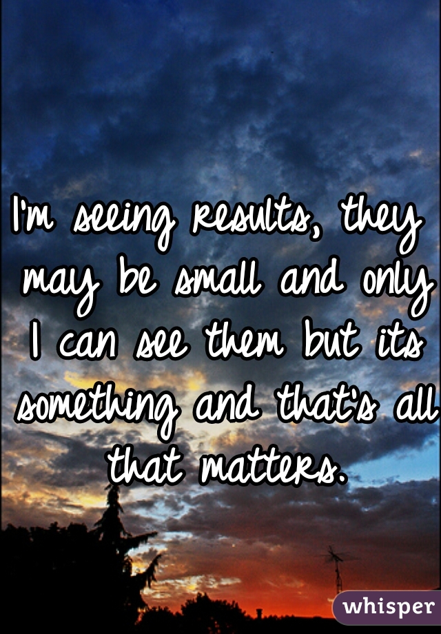 I'm seeing results, they may be small and only I can see them but its something and that's all that matters.